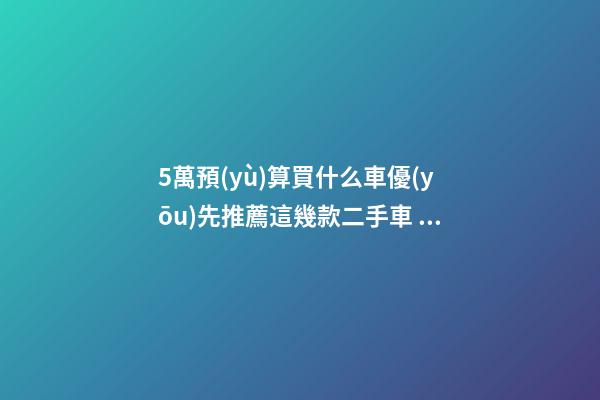 5萬預(yù)算買什么車優(yōu)先推薦這幾款二手車，比十幾萬新車更實(shí)用！